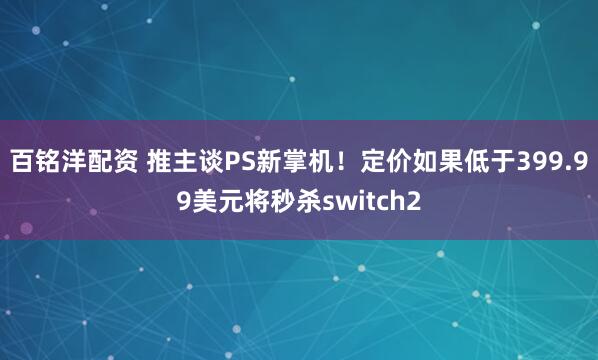 百铭洋配资 推主谈PS新掌机！定价如果低于399.99美元将秒杀switch2