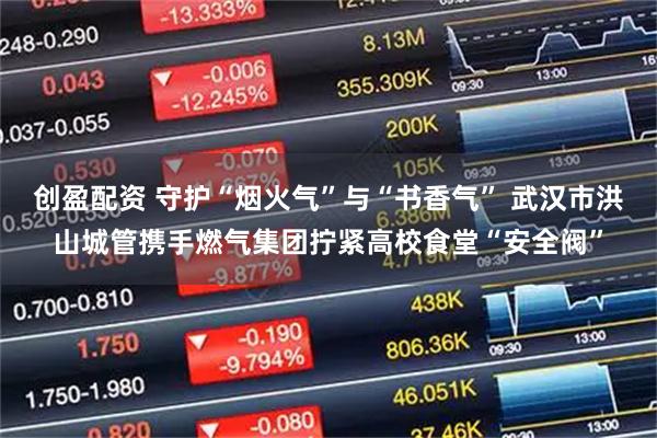 创盈配资 守护“烟火气”与“书香气” 武汉市洪山城管携手燃气集团拧紧高校食堂“安全阀”