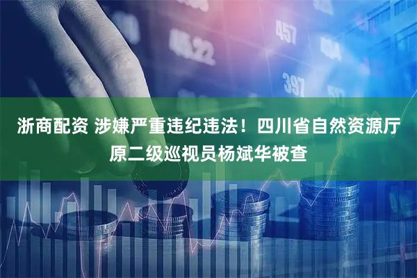 浙商配资 涉嫌严重违纪违法！四川省自然资源厅原二级巡视员杨斌华被查