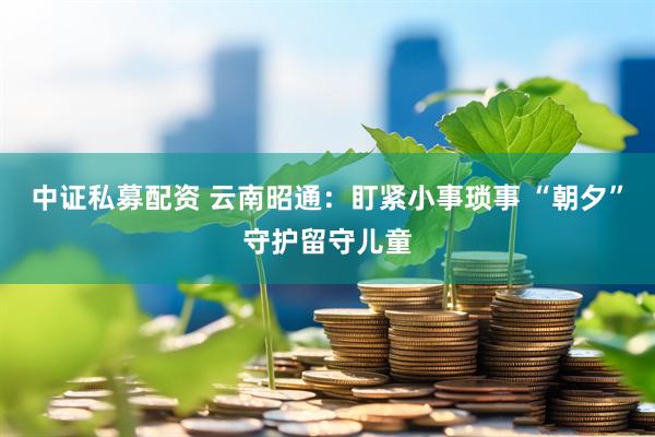 中证私募配资 云南昭通：盯紧小事琐事 “朝夕”守护留守儿童