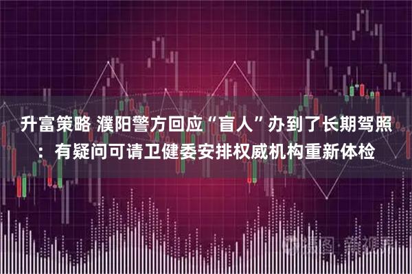 升富策略 濮阳警方回应“盲人”办到了长期驾照：有疑问可请卫健委安排权威机构重新体检