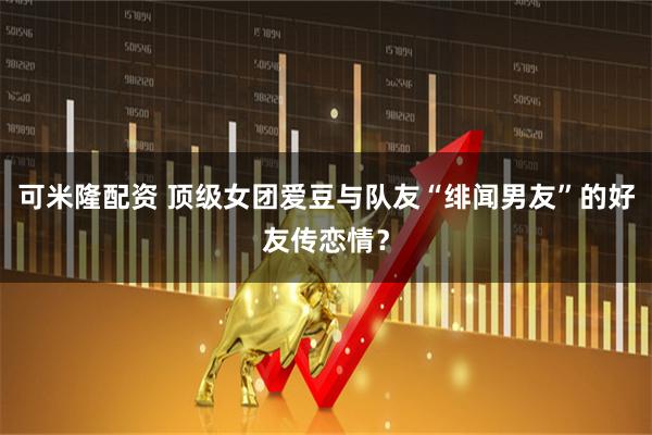 可米隆配资 顶级女团爱豆与队友“绯闻男友”的好友传恋情？