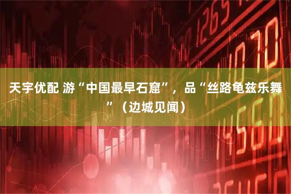 天宇优配 游“中国最早石窟”，品“丝路龟兹乐舞”（边城见闻）