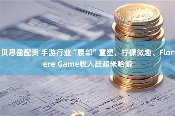 贝思盈配资 手游行业“腰部”重塑，柠檬微趣、Florere Game收入赶超米哈游