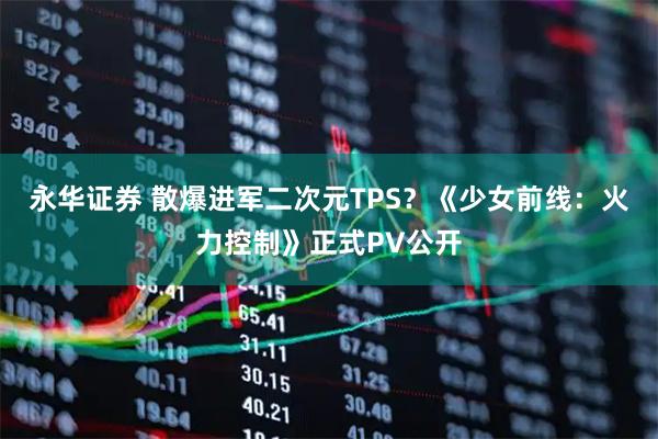 永华证券 散爆进军二次元TPS？《少女前线：火力控制》正式PV公开
