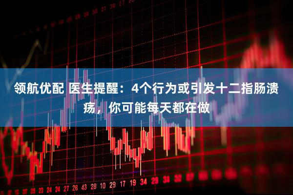 领航优配 医生提醒：4个行为或引发十二指肠溃疡，你可能每天都在做