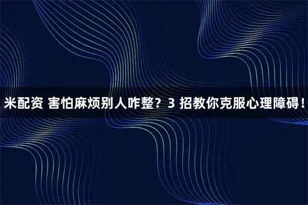 米配资 害怕麻烦别人咋整？3 招教你克服心理障碍！