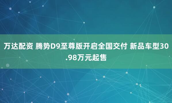万达配资 腾势D9至尊版开启全国交付 新品车型30.98万元起售