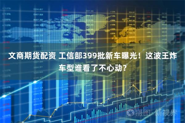 文商期货配资 工信部399批新车曝光！这波王炸车型谁看了不心动？