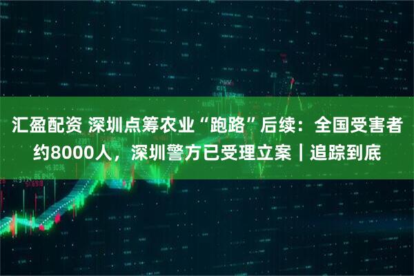 汇盈配资 深圳点筹农业“跑路”后续：全国受害者约8000人，深圳警方已受理立案｜追踪到底
