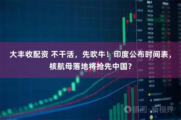 大丰收配资 不干活，先吹牛！印度公布时间表，核航母落地将抢先中国？