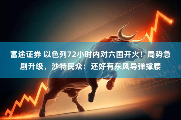 富途证券 以色列72小时内对六国开火！局势急剧升级，沙特民众：还好有东风导弹撑腰