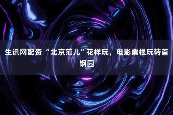 生讯网配资 “北京范儿”花样玩，电影票根玩转首钢园