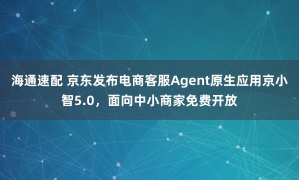 海通速配 京东发布电商客服Agent原生应用京小智5.0，面向中小商家免费开放