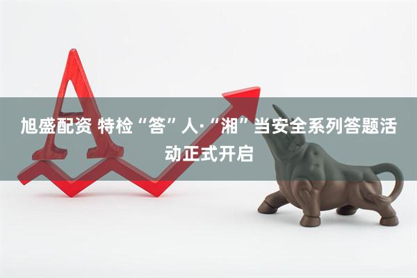 旭盛配资 特检“答”人·“湘”当安全系列答题活动正式开启
