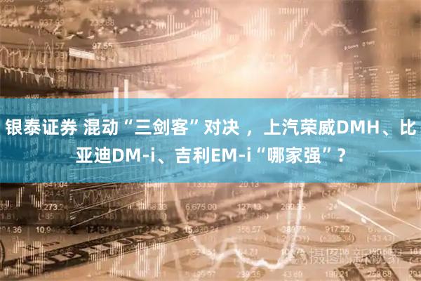 银泰证券 混动“三剑客”对决 ，上汽荣威DMH、比亚迪DM-i、吉利EM-i“哪家强”？