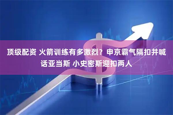顶级配资 火箭训练有多激烈？申京霸气隔扣并喊话亚当斯 小史密斯迎扣两人