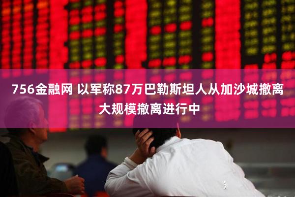 756金融网 以军称87万巴勒斯坦人从加沙城撤离 大规模撤离进行中