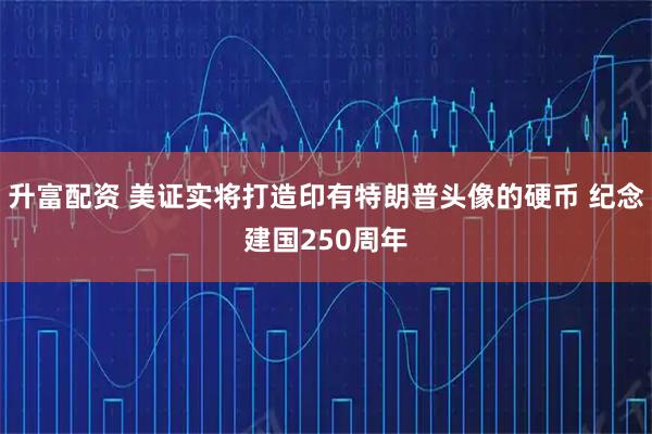 升富配资 美证实将打造印有特朗普头像的硬币 纪念建国250周年
