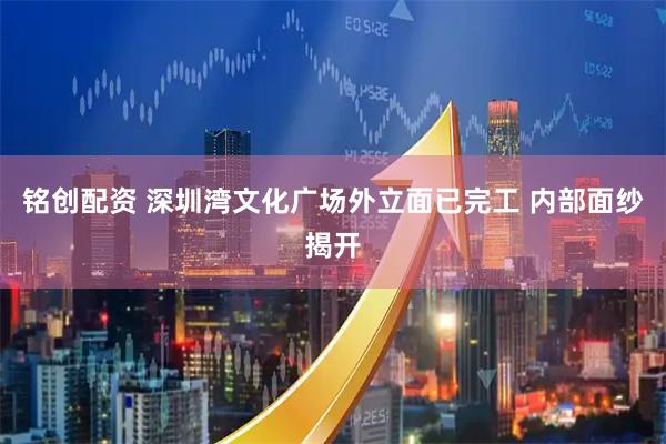 铭创配资 深圳湾文化广场外立面已完工 内部面纱揭开