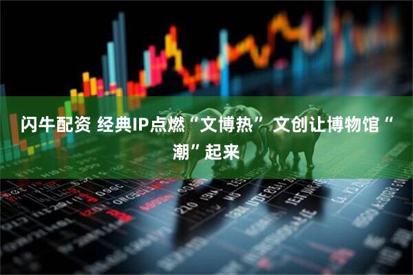 闪牛配资 经典IP点燃“文博热” 文创让博物馆“潮”起来