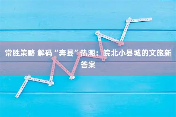 常胜策略 解码“奔县”热潮：皖北小县城的文旅新答案