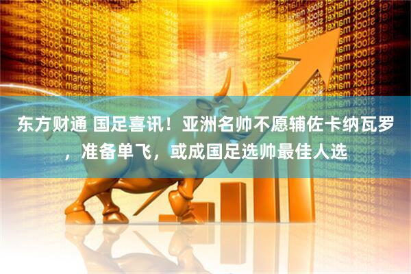 东方财通 国足喜讯！亚洲名帅不愿辅佐卡纳瓦罗，准备单飞，或成国足选帅最佳人选