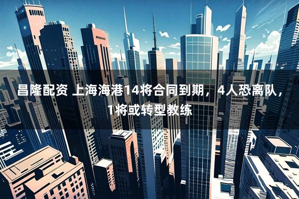 昌隆配资 上海海港14将合同到期，4人恐离队，1将或转型教练