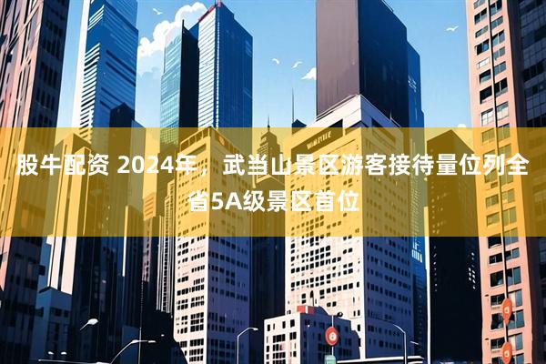 股牛配资 2024年，武当山景区游客接待量位列全省5A级景区首位