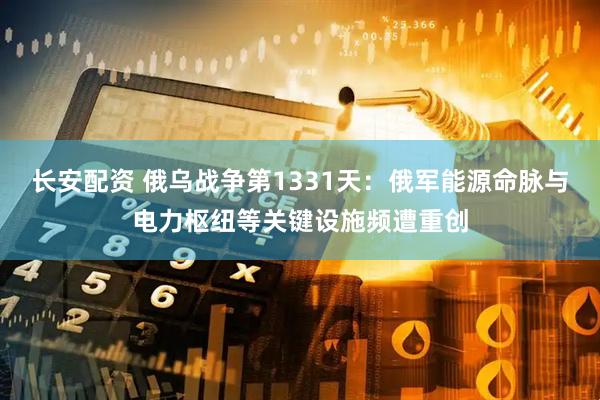 长安配资 俄乌战争第1331天：俄军能源命脉与电力枢纽等关键设施频遭重创